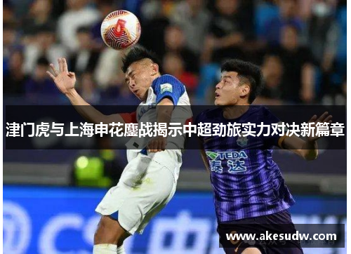 津门虎与上海申花鏖战揭示中超劲旅实力对决新篇章