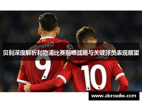 贝利深度解析利物浦比赛前瞻战略与关键球员表现展望